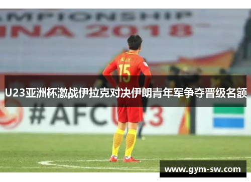 U23亚洲杯激战伊拉克对决伊朗青年军争夺晋级名额