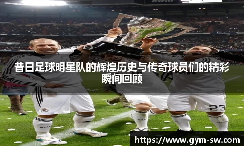 昔日足球明星队的辉煌历史与传奇球员们的精彩瞬间回顾